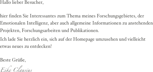 Hallo lieber Besucher,

hier finden Sie Interessantes zum Thema meines Forschungsgebietes, der Emotionalen Intelligenz, aber auch allgemeine Informationen zu anstehenden Projekten, Forschungsarbeiten und Publikationen.
Ich lade Sie herzlich ein, sich auf der Homepage umzusehen und vielleicht etwas neues zu entdecken!

Beste Grüße,
Eike Clausius